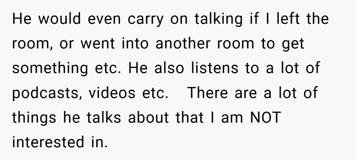 He would even carry on talking if I left the room, or went into another room to get something etc. He also listens to a lot of podcasts, videos etc....