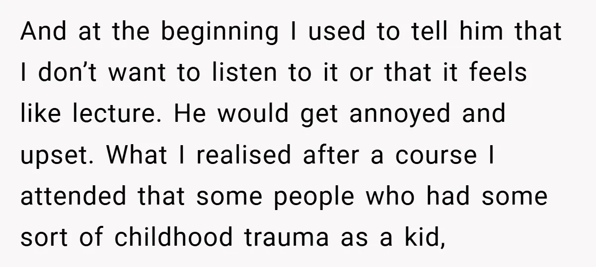 And at the beginning I used to tell him that I don’t want to listen to it or that it feels like lecture. He would get annoyed and upset. What...