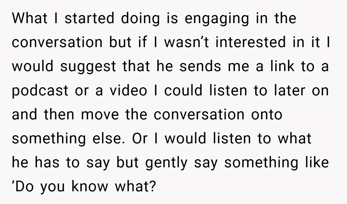 What I started doing is engaging in the conversation but if I wasn’t interested in it I would suggest that he sends me a link to a podcast or a...