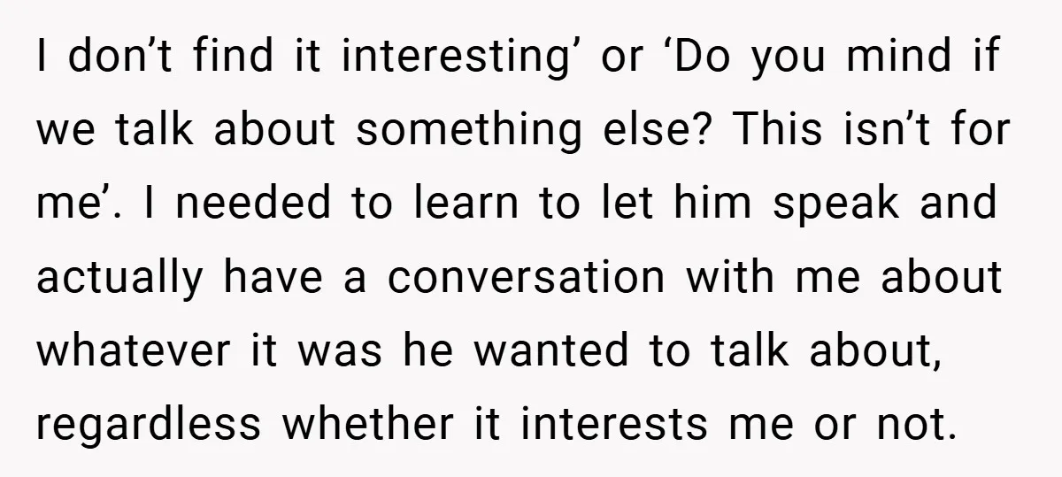 I don’t find it interesting’ or ‘Do you mind if we talk about something else? This isn’t for me’. I needed to learn to let him speak and actually have...