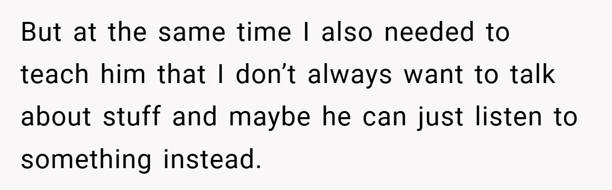 But at the same time I also needed to teach him that I don’t always want to talk about stuff and maybe he can just listen to something instead.