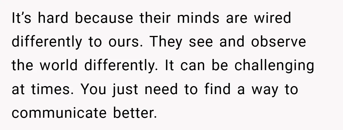 It’s hard because their minds are wired differently to ours. They see and observe the world differently. It can be challenging at times. You just need to find a way...
