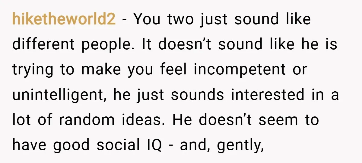 hiketheworld2 − You two just sound like different people. It doesn’t sound like he is trying to make you feel incompetent or unintelligent, he just sounds interested in a lot...