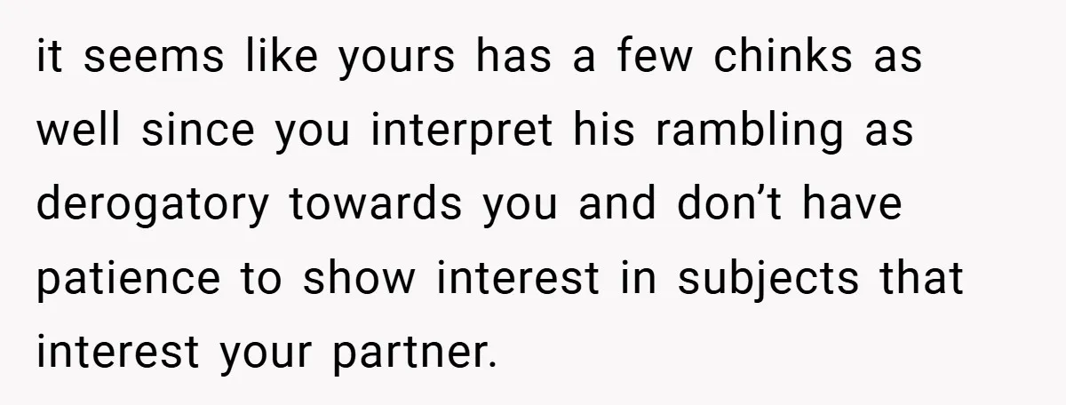 it seems like yours has a few chinks as well since you interpret his rambling as derogatory towards you and don’t have patience to show interest in subjects that interest...