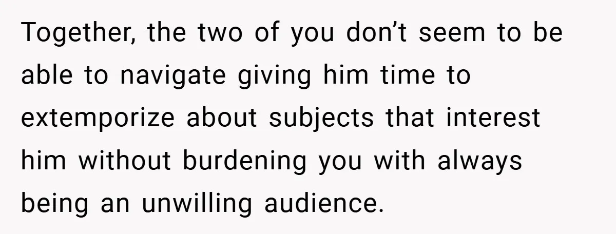 Together, the two of you don’t seem to be able to navigate giving him time to extemporize about subjects that interest him without burdening you with always being an unwilling...