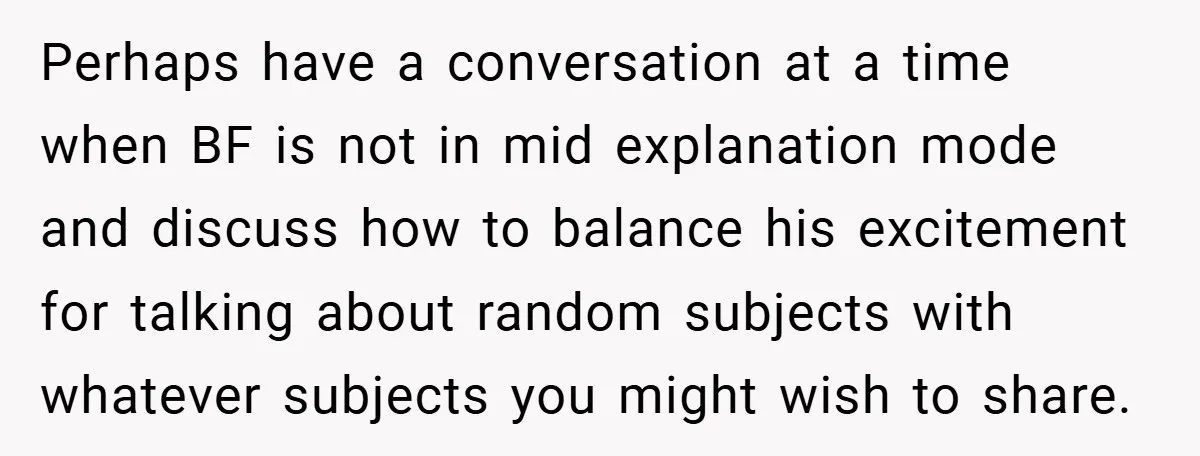 Perhaps have a conversation at a time when BF is not in mid explanation mode and discuss how to balance his excitement for talking about random subjects with whatever subjects...