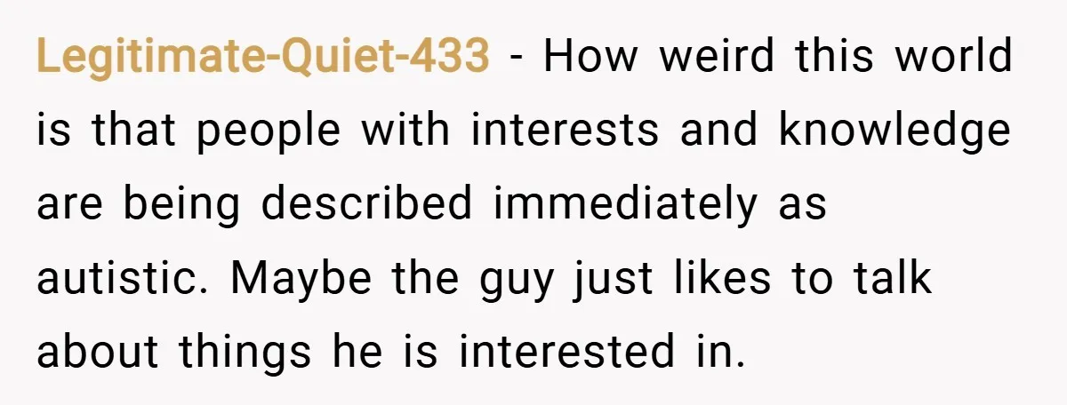 Legitimate-Quiet-433 − How weird this world is that people with interests and knowledge are being described immediately as autistic. Maybe the guy just likes to talk about things he is...
