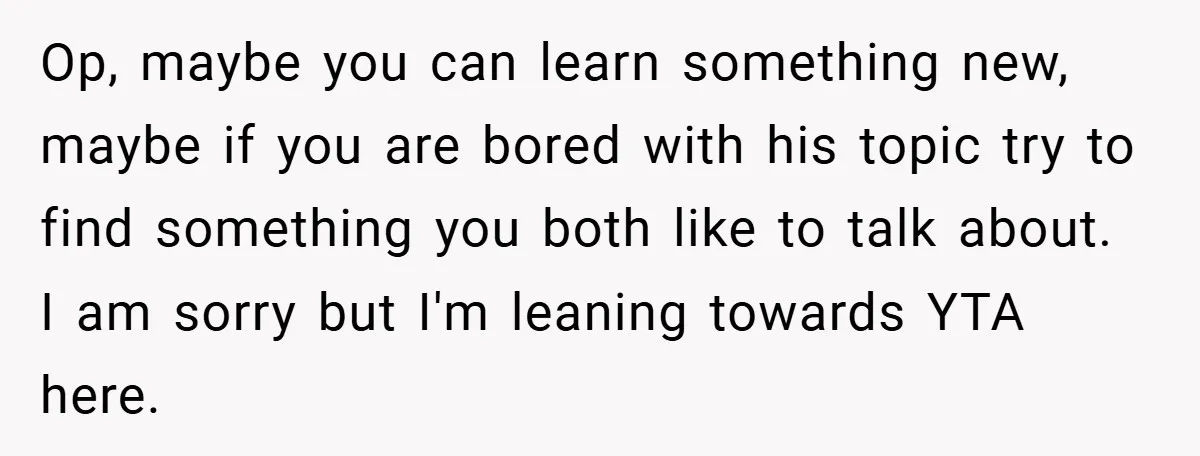 Op, maybe you can learn something new, maybe if you are bored with his topic try to find something you both like to talk about. I am sorry but I'm...