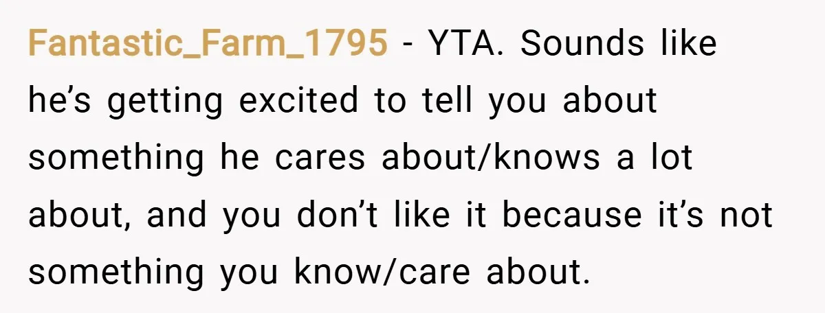 Fantastic_Farm_1795 − YTA. Sounds like he’s getting excited to tell you about something he cares about/knows a lot about, and you don’t like it because it’s not something you know/care...