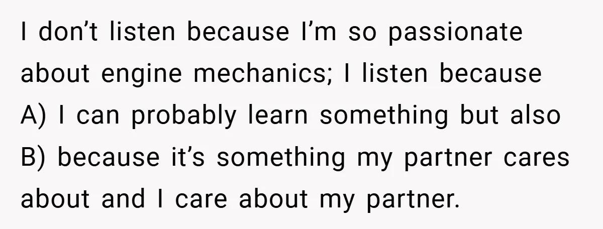 I don’t listen because I’m so passionate about engine mechanics; I listen because A) I can probably learn something but also B) because it’s something my partner cares about and...