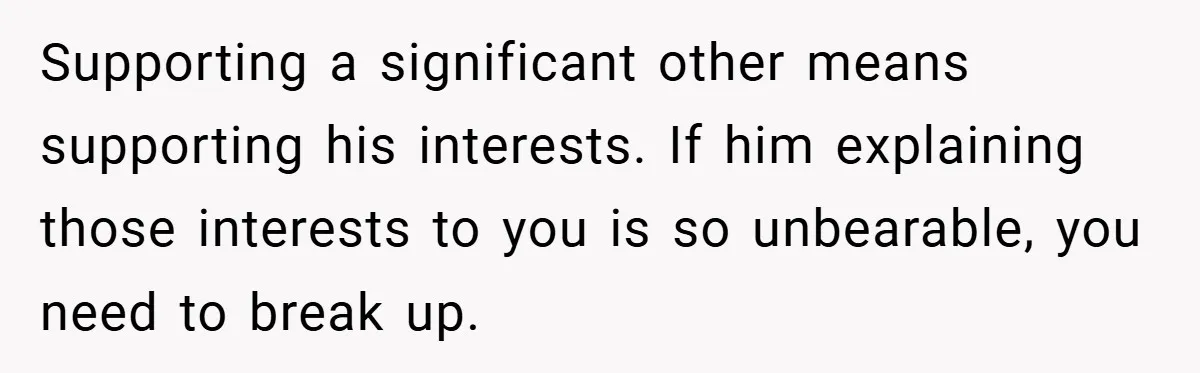 Supporting a significant other means supporting his interests. If him explaining those interests to you is so unbearable, you need to break up.