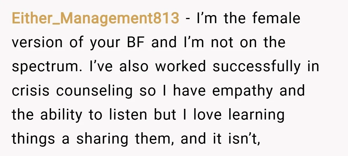 Either_Management813 − I’m the female version of your BF and I’m not on the spectrum. I’ve also worked successfully in crisis counseling so I have empathy and the ability to...