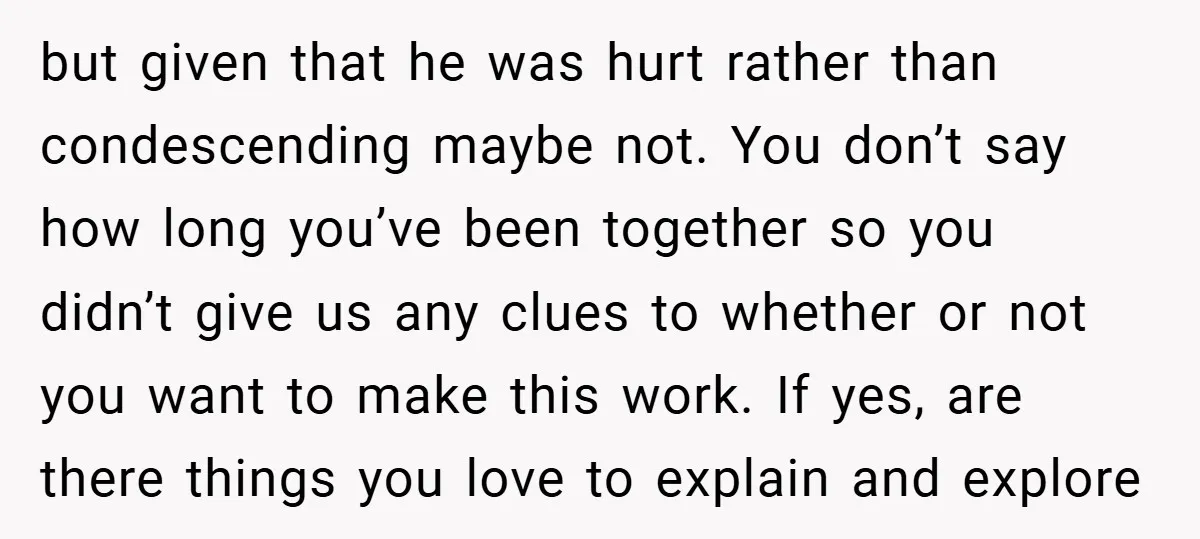 but given that he was hurt rather than condescending maybe not. You don’t say how long you’ve been together so you didn’t give us any clues to whether or not...