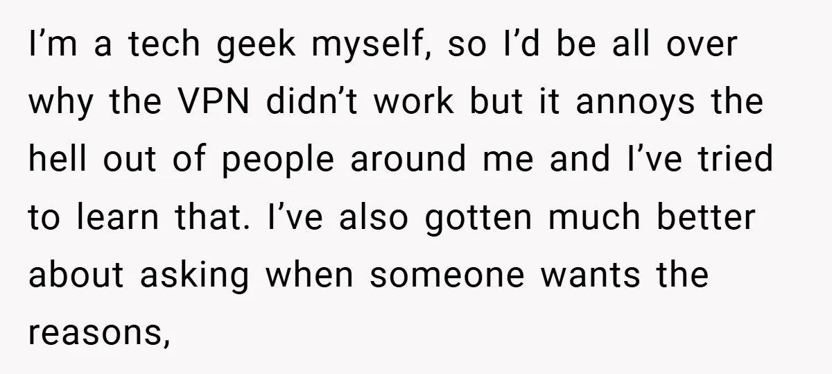 I’m a tech geek myself, so I’d be all over why the VPN didn’t work but it annoys the hell out of people around me and I’ve tried to learn...