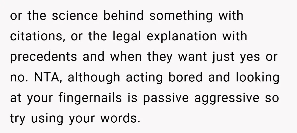or the science behind something with citations, or the legal explanation with precedents and when they want just yes or no. NTA, although acting bored and looking at your fingernails...