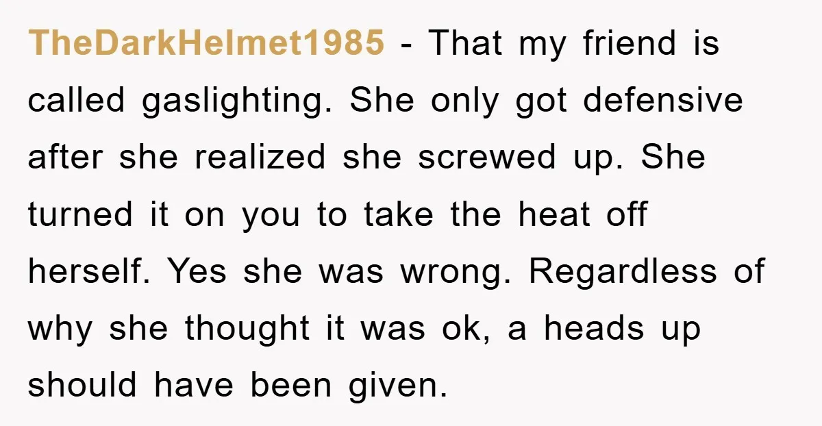 TheDarkHelmet1985 − That my friend is called gaslighting. She only got defensive after she realized she screwed up. She turned it on you to take the heat off herself. Yes...