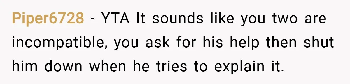 Piper6728 − YTA It sounds like you two are incompatible, you ask for his help then shut him down when he tries to explain it.