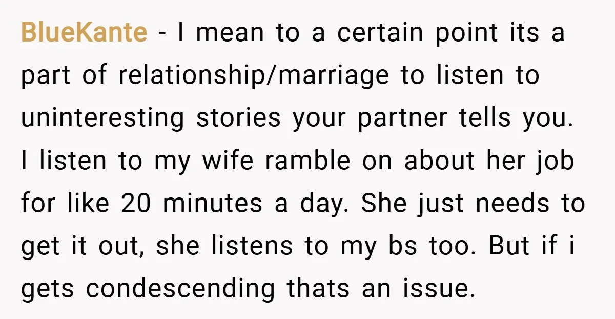 BlueKante − I mean to a certain point its a part of relationship/marriage to listen to uninteresting stories your partner tells you. I listen to my wife ramble on about...