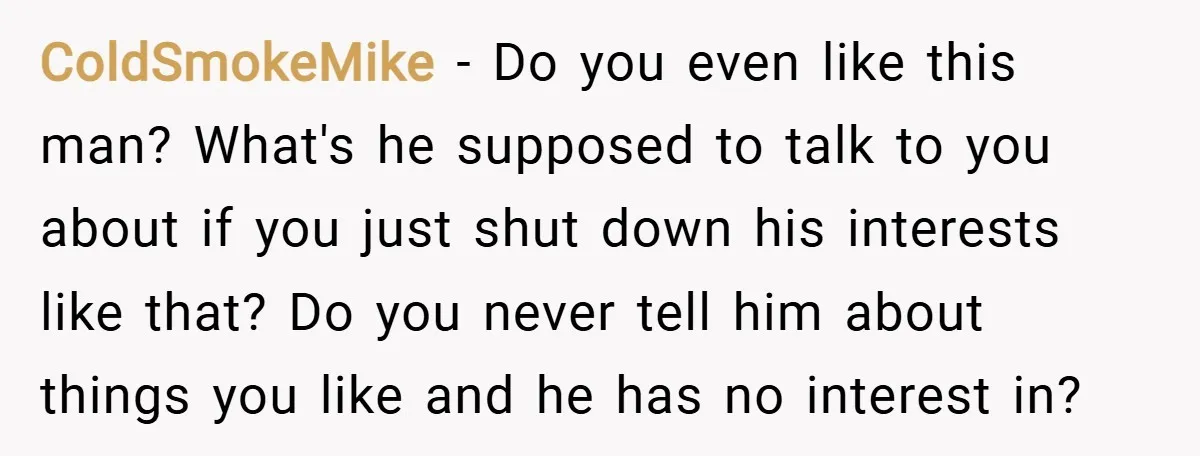 ColdSmokeMike − Do you even like this man? What's he supposed to talk to you about if you just shut down his interests like that? Do you never tell him...