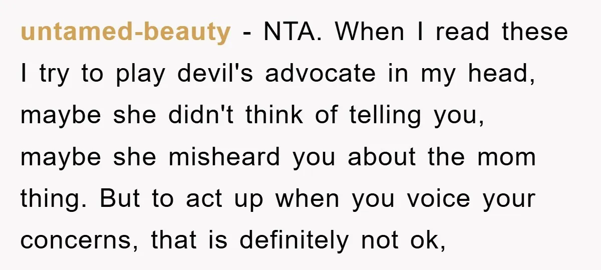untamed-beauty − NTA. When I read these I try to play devil's advocate in my head, maybe she didn't think of telling you, maybe she misheard you about the mom...