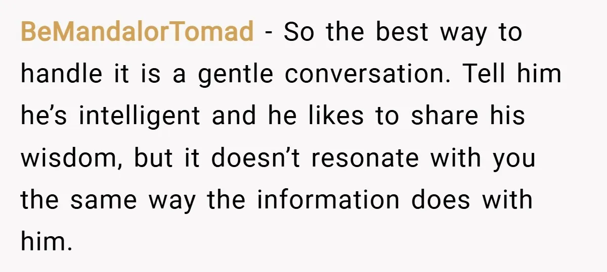BeMandalorTomad − So the best way to handle it is a gentle conversation. Tell him he’s intelligent and he likes to share his wisdom, but it doesn’t resonate with you...