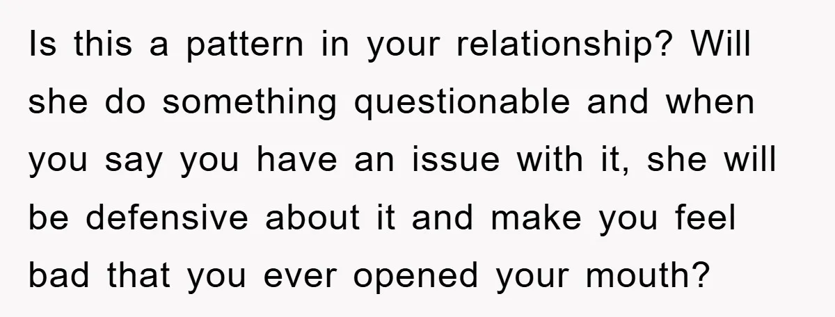 Is this a pattern in your relationship? Will she do something questionable and when you say you have an issue with it, she will be defensive about it and make...