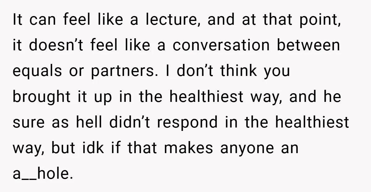 It can feel like a lecture, and at that point, it doesn’t feel like a conversation between equals or partners. I don’t think you brought it up in the healthiest...