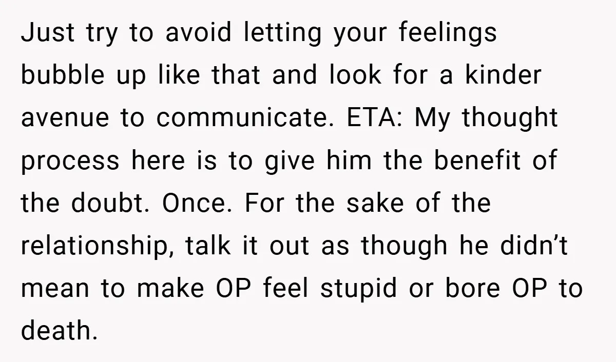 Just try to avoid letting your feelings bubble up like that and look for a kinder avenue to communicate. ETA: My thought process here is to give him the benefit...