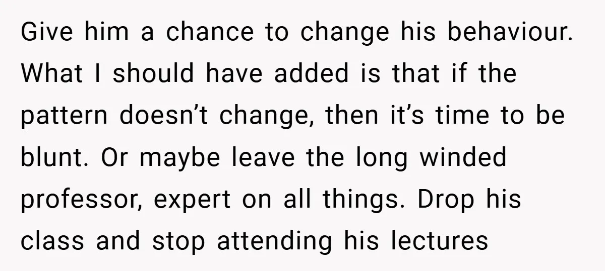 Give him a chance to change his behaviour. What I should have added is that if the pattern doesn’t change, then it’s time to be blunt. Or maybe leave the...