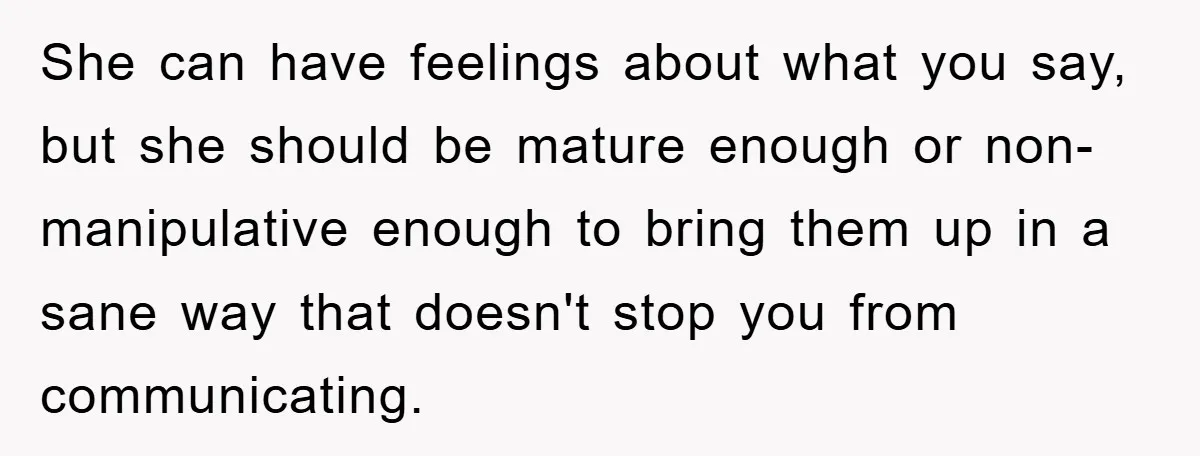 She can have feelings about what you say, but she should be mature enough or non-manipulative enough to bring them up in a sane way that doesn't stop you from...