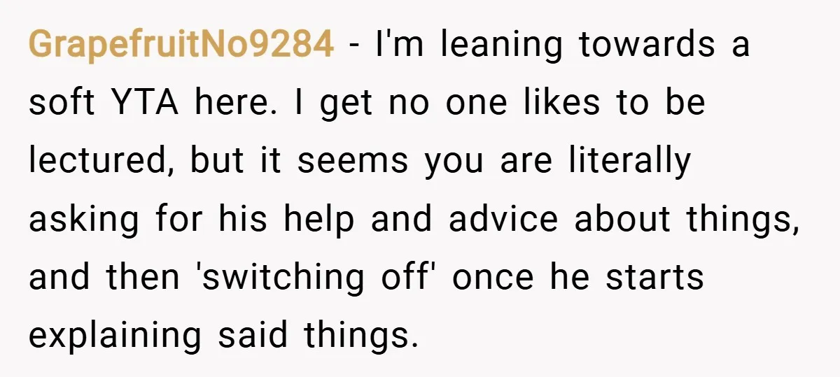 GrapefruitNo9284 − I'm leaning towards a soft YTA here. I get no one likes to be lectured, but it seems you are literally asking for his help and advice about...