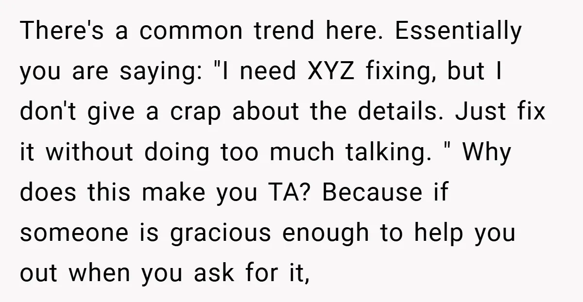 There's a common trend here. Essentially you are saying: "I need XYZ fixing, but I don't give a crap about the details. Just fix it without doing too much talking....
