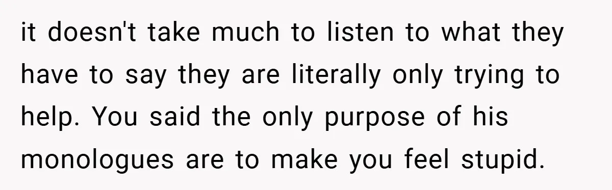 it doesn't take much to listen to what they have to say they are literally only trying to help. You said the only purpose of his monologues are to make...