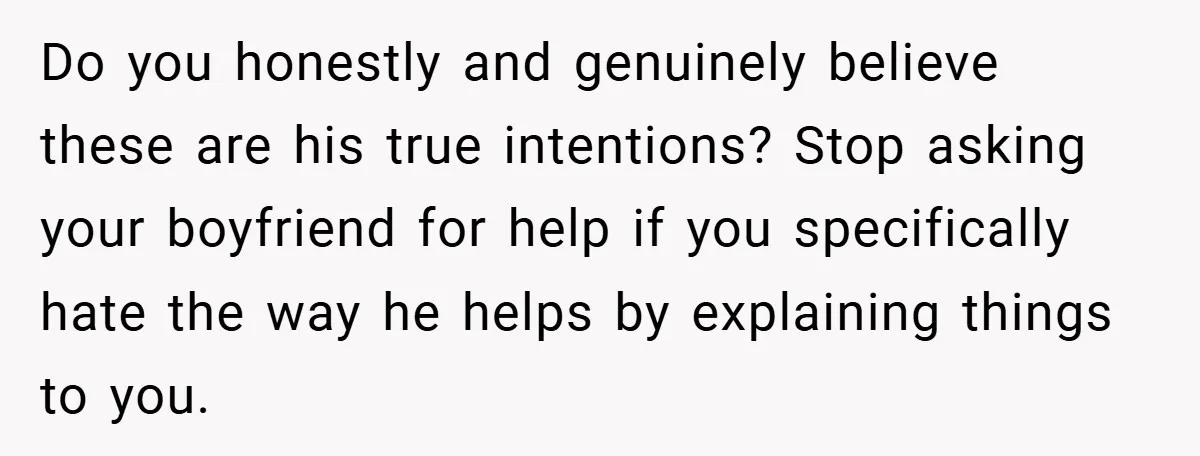 Do you honestly and genuinely believe these are his true intentions? Stop asking your boyfriend for help if you specifically hate the way he helps by explaining things to you.