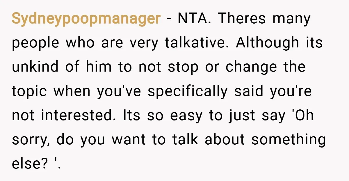 Sydneypoopmanager − NTA. Theres many people who are very talkative. Although its unkind of him to not stop or change the topic when you've specifically said you're not interested. Its...