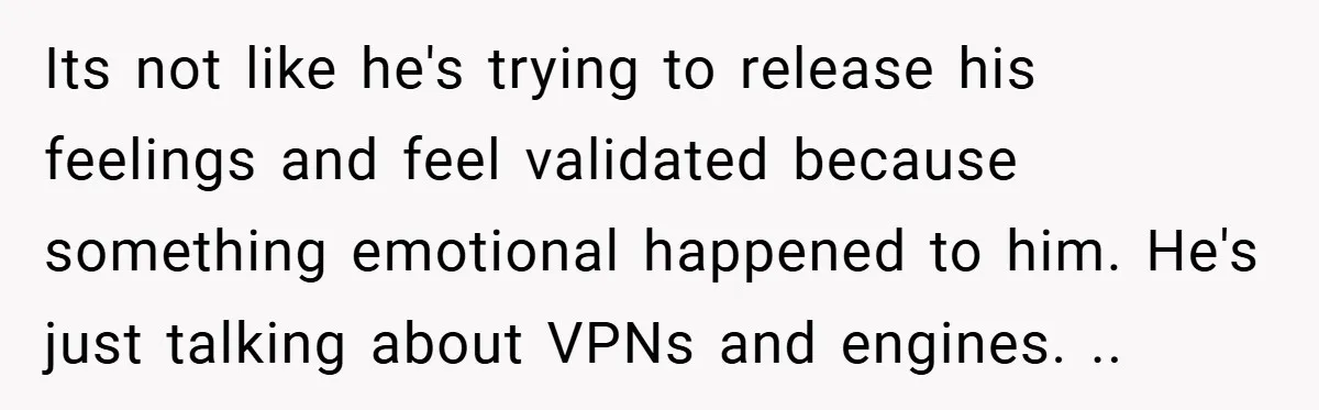 Its not like he's trying to release his feelings and feel validated because something emotional happened to him. He's just talking about VPNs and engines. ..