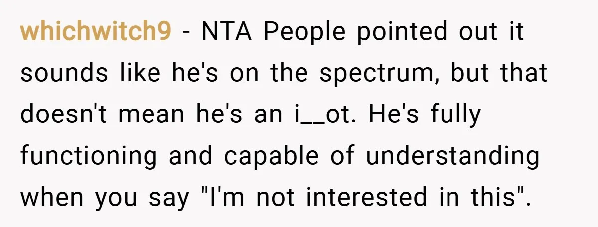 whichwitch9 − NTA People pointed out it sounds like he's on the spectrum, but that doesn't mean he's an i__ot. He's fully functioning and capable of understanding when you say...