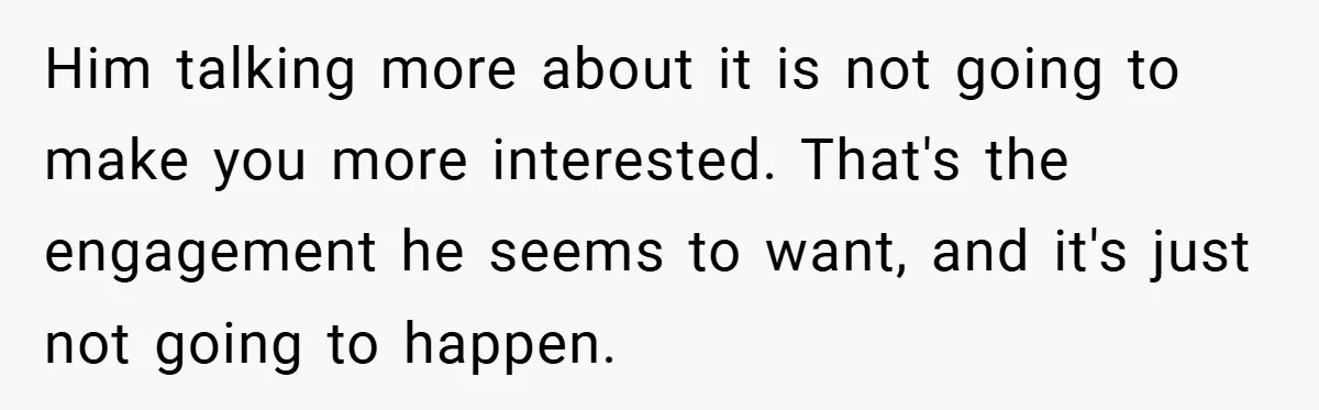 Him talking more about it is not going to make you more interested. That's the engagement he seems to want, and it's just not going to happen.