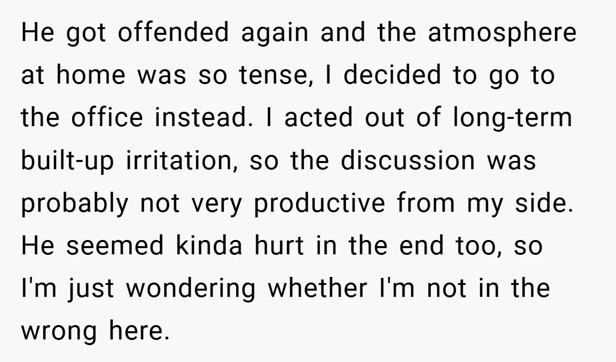 He got offended again and the atmosphere at home was so tense, I decided to go to the office instead. I acted out of long-term built-up irritation, so the discussion...