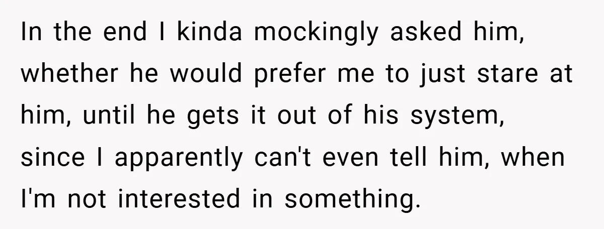In the end I kinda mockingly asked him, whether he would prefer me to just stare at him, until he gets it out of his system, since I apparently can't...