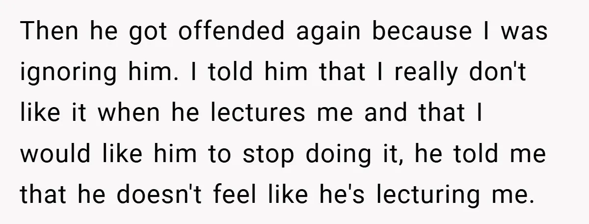 Then he got offended again because I was ignoring him. I told him that I really don't like it when he lectures me and that I would like him to...