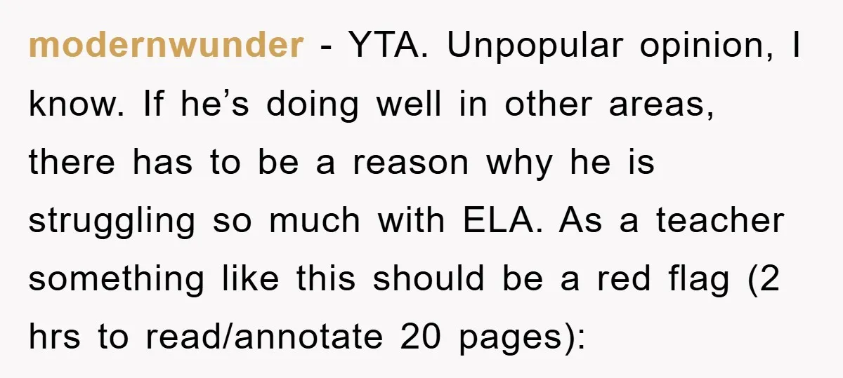 modernwunder − YTA. Unpopular opinion, I know. If he’s doing well in other areas, there has to be a reason why he is struggling so much with ELA. As a...
