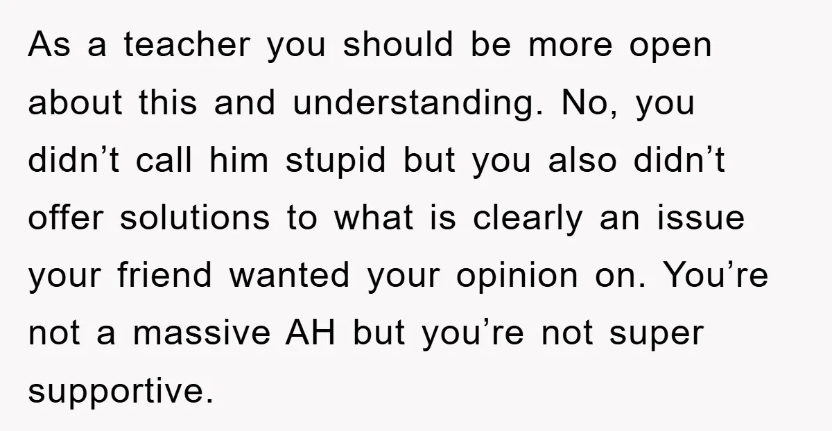 As a teacher you should be more open about this and understanding. No, you didn’t call him stupid but you also didn’t offer solutions to what is clearly an issue...