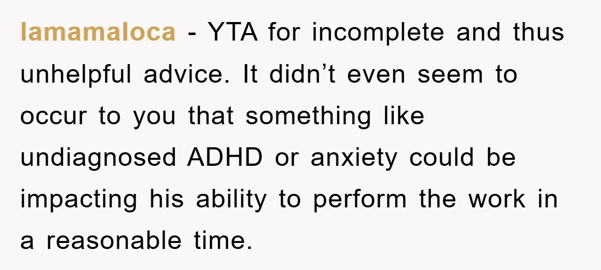 lamamaloca − YTA for incomplete and thus unhelpful advice. It didn’t even seem to occur to you that something like undiagnosed ADHD or anxiety could be impacting his ability to...