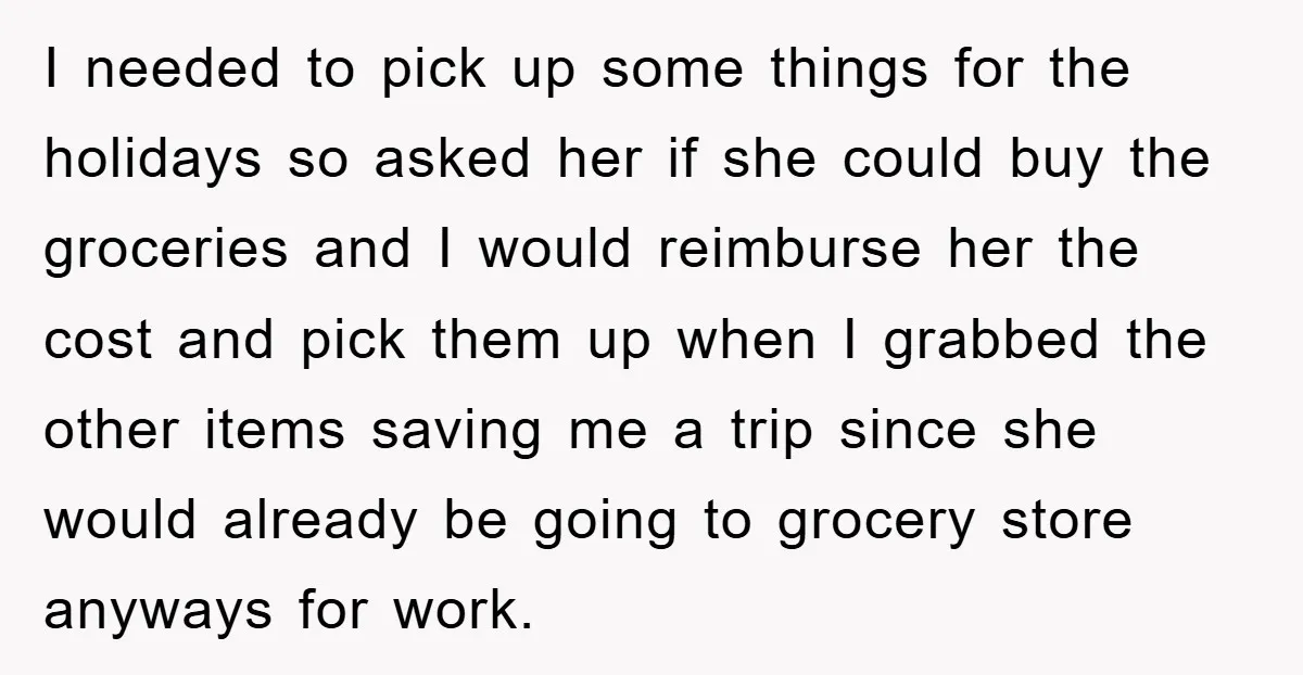 I needed to pick up some things for the holidays so asked her if she could buy the groceries and I would reimburse her the cost and pick them up...