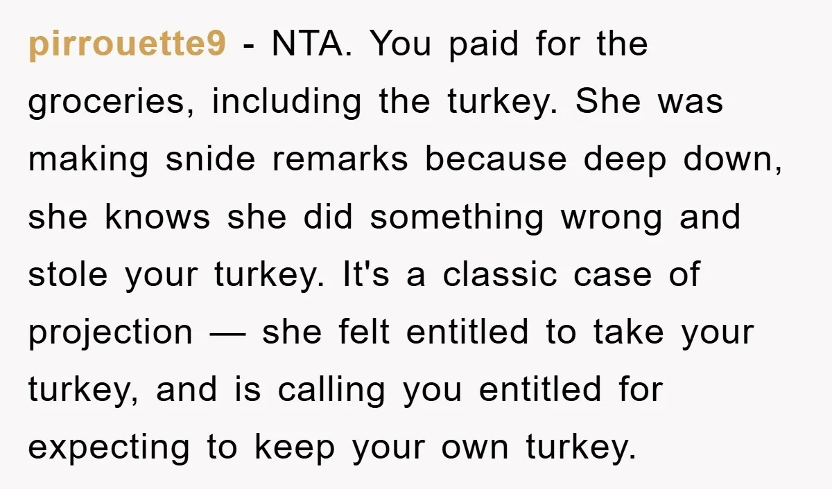 pirrouette9 − NTA. You paid for the groceries, including the turkey. She was making snide remarks because deep down, she knows she did something wrong and stole your turkey. It's...