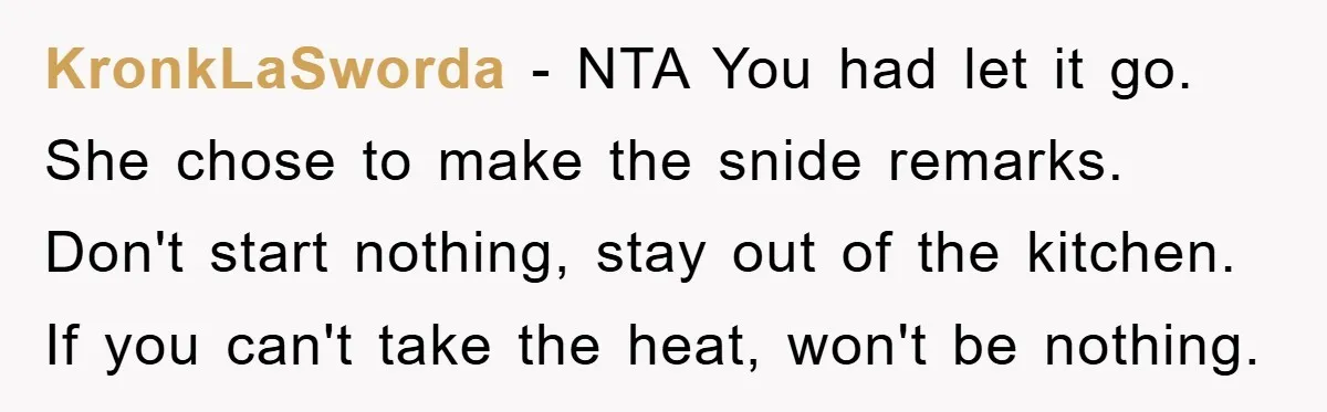 KronkLaSworda − NTA You had let it go. She chose to make the snide remarks. Don't start nothing, stay out of the kitchen. If you can't take the heat, won't...
