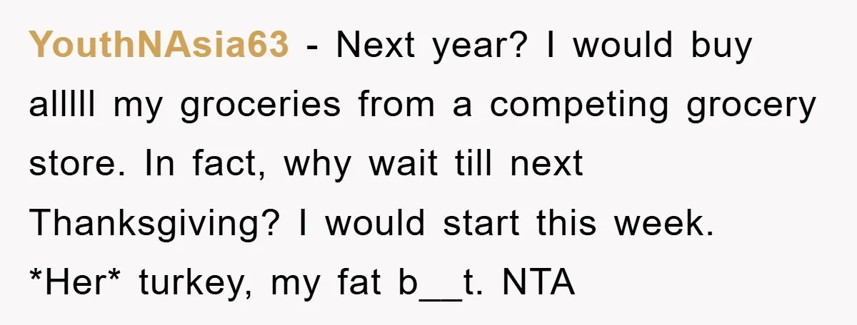 YouthNAsia63 − Next year? I would buy alllll my groceries from a competing grocery store. In fact, why wait till next Thanksgiving? I would start this week. *Her* turkey, my...