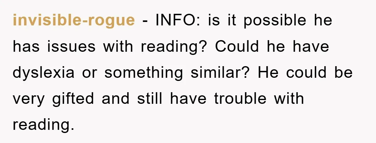invisible-rogue − INFO: is it possible he has issues with reading? Could he have dyslexia or something similar? He could be very gifted and still have trouble with reading.