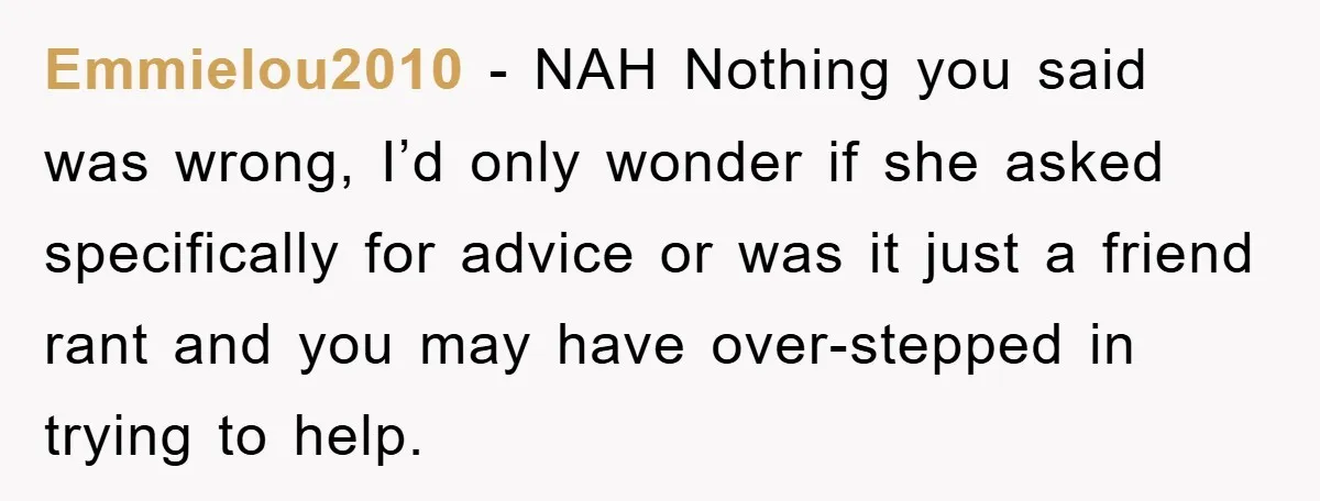Emmielou2010 − NAH Nothing you said was wrong, I’d only wonder if she asked specifically for advice or was it just a friend rant and you may have over-stepped in...